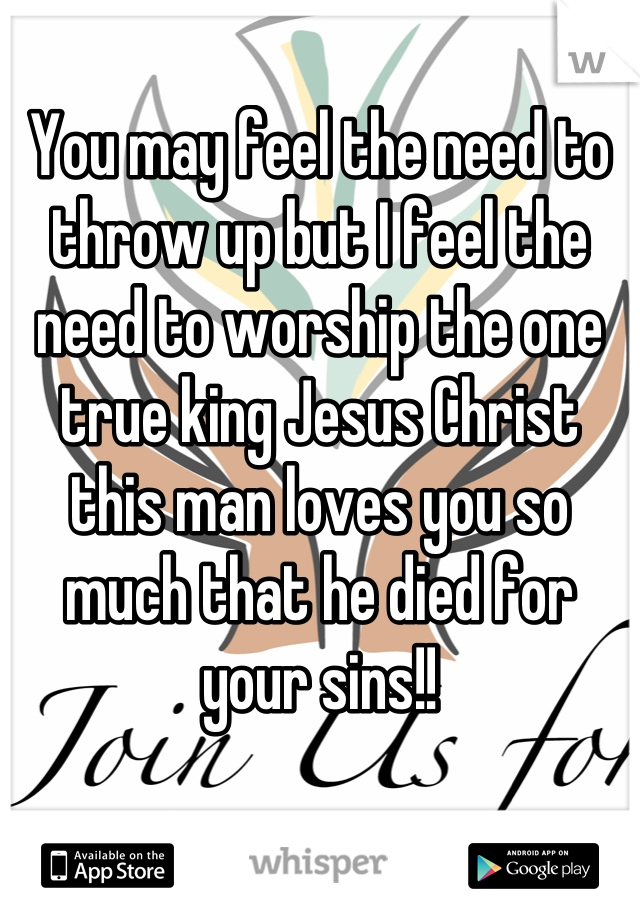 You may feel the need to throw up but I feel the need to worship the one true king Jesus Christ this man loves you so much that he died for your sins!!