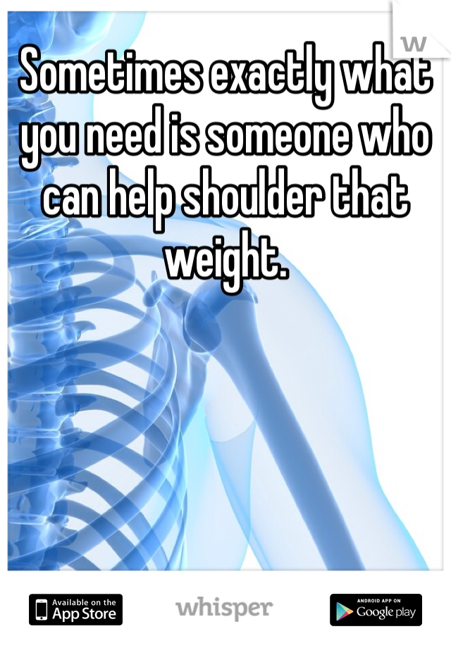 Sometimes exactly what you need is someone who can help shoulder that weight.