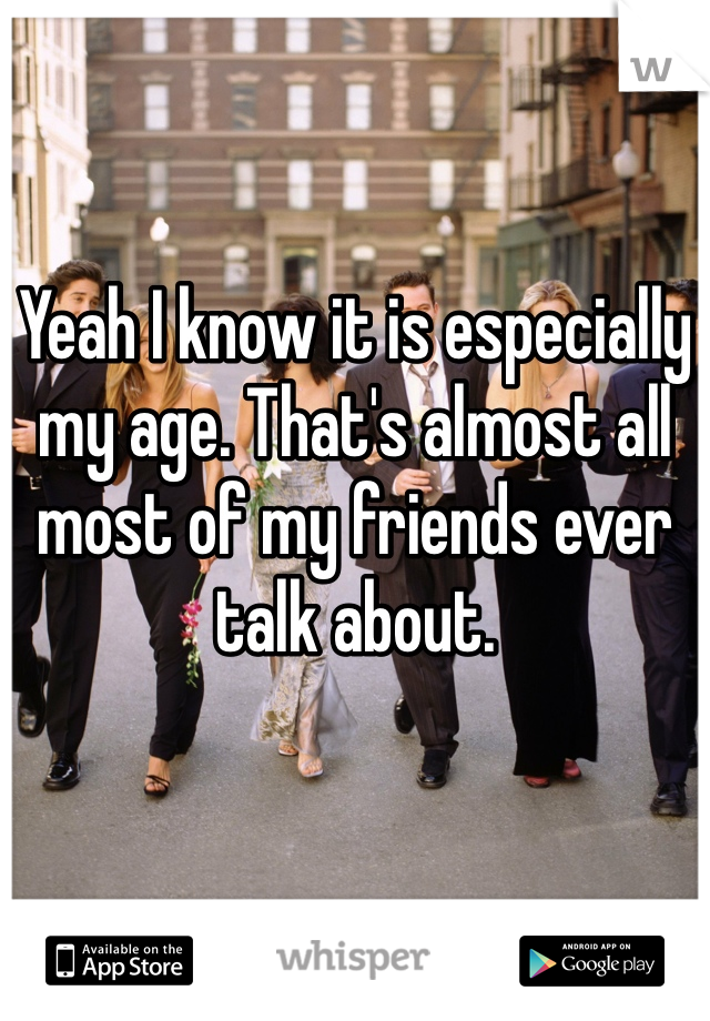 Yeah I know it is especially my age. That's almost all most of my friends ever talk about.