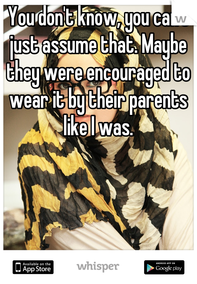 You don't know, you can't just assume that. Maybe they were encouraged to wear it by their parents like I was.