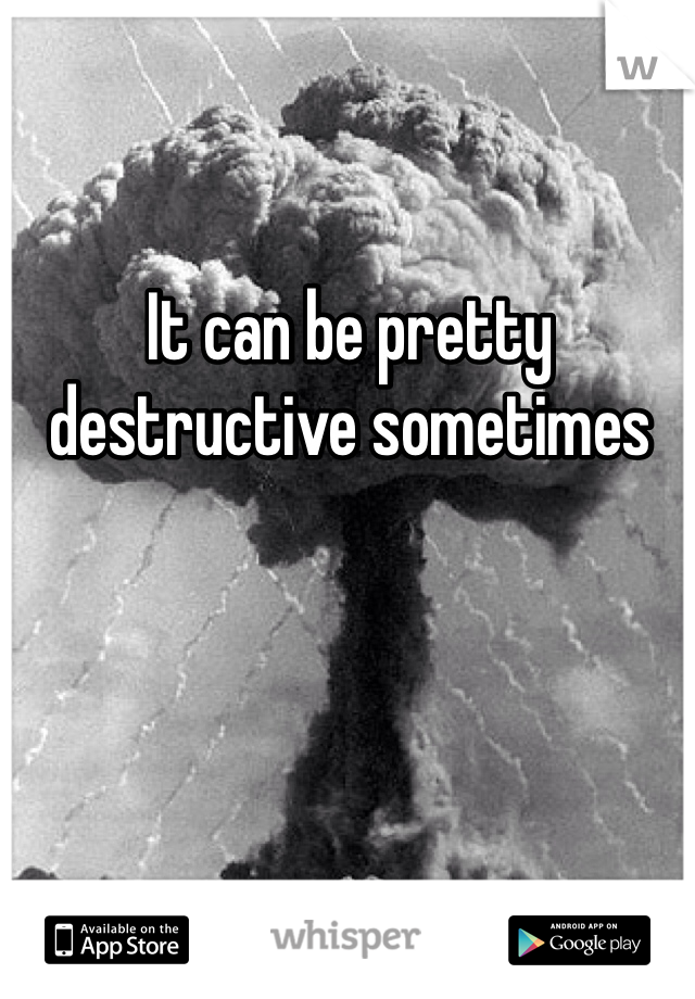 It can be pretty destructive sometimes