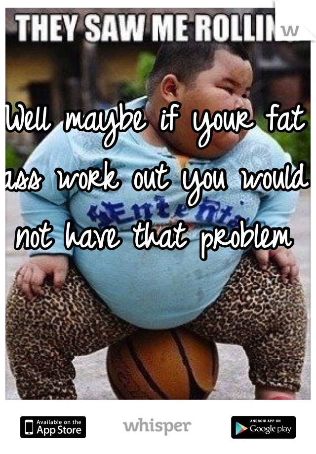 Well maybe if your fat ass work out you would not have that problem 