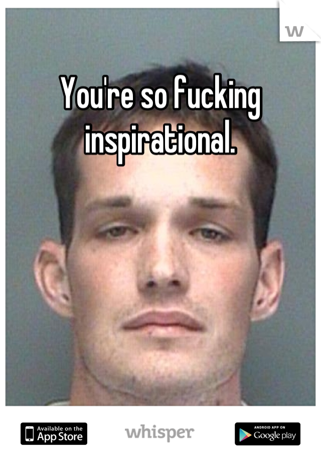 You're so fucking inspirational.