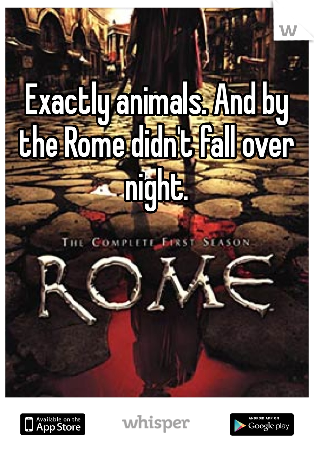Exactly animals. And by the Rome didn't fall over night.