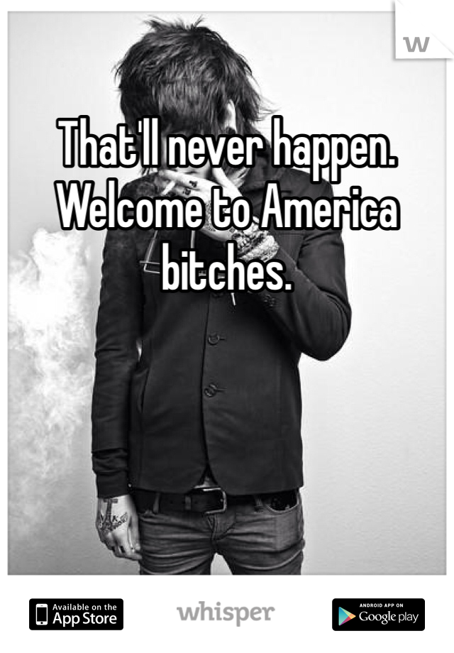 That'll never happen. Welcome to America bitches.