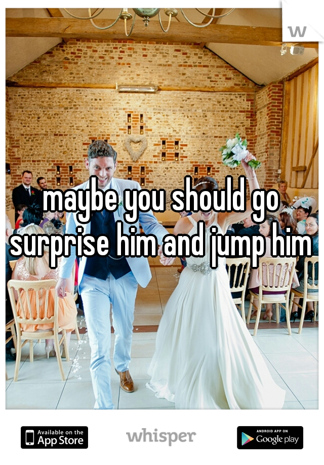 maybe you should go surprise him and jump him 