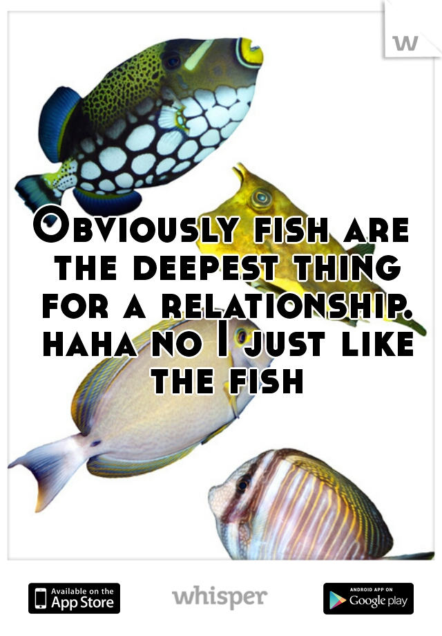 
Obviously fish are the deepest thing for a relationship. haha no I just like the fish.