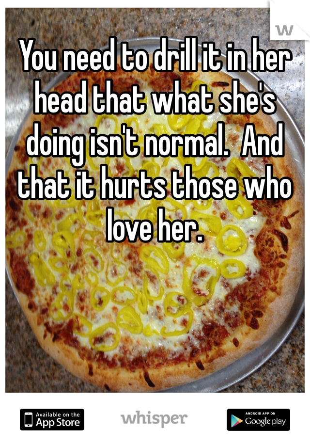 You need to drill it in her head that what she's doing isn't normal.  And that it hurts those who love her. 