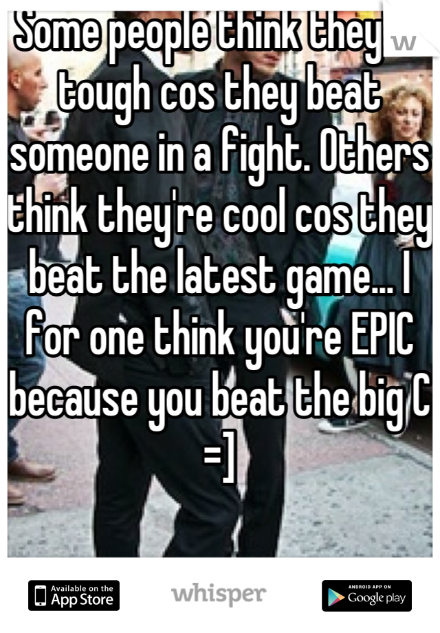 Some people think they're tough cos they beat someone in a fight. Others think they're cool cos they beat the latest game... I for one think you're EPIC because you beat the big C =]