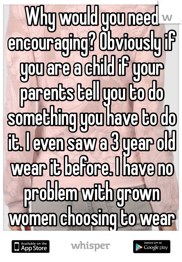 Why would you need encouraging? Obviously if you are a child if your parents tell you to do something you have to do it. I even saw a 3 year old wear it before. I have no problem with grown women choosing to wear it.