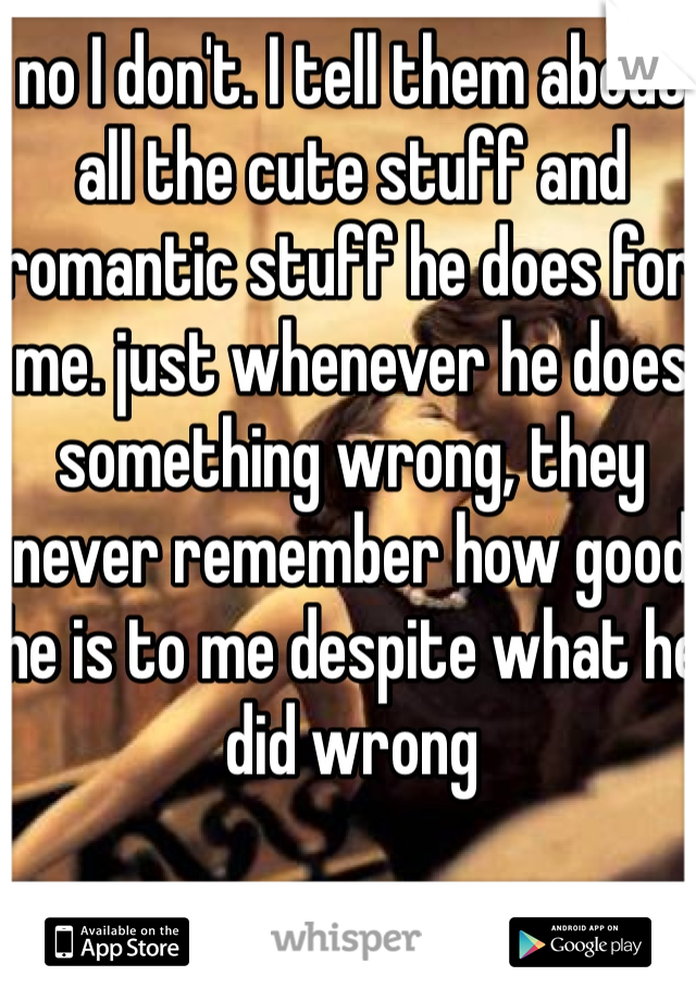 no I don't. I tell them about all the cute stuff and romantic stuff he does for me. just whenever he does something wrong, they never remember how good he is to me despite what he did wrong