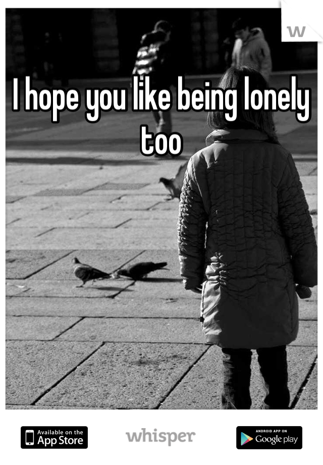 I hope you like being lonely too 