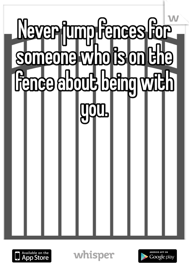 Never jump fences for someone who is on the fence about being with you.