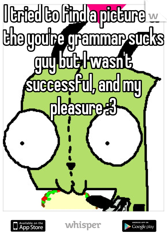 I tried to find a picture of the you're grammar sucks guy but I wasn't successful, and my pleasure :3