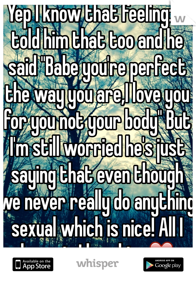 Yep I know that feeling:/ I told him that too and he said "Babe you're perfect the way you are,I love you for you not your body" But I'm still worried he's just saying that even though we never really do anything sexual which is nice! All I know is I love him ❤️