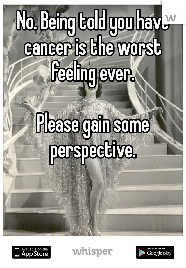 No. Being told you have cancer is the worst feeling ever. 

Please gain some perspective. 