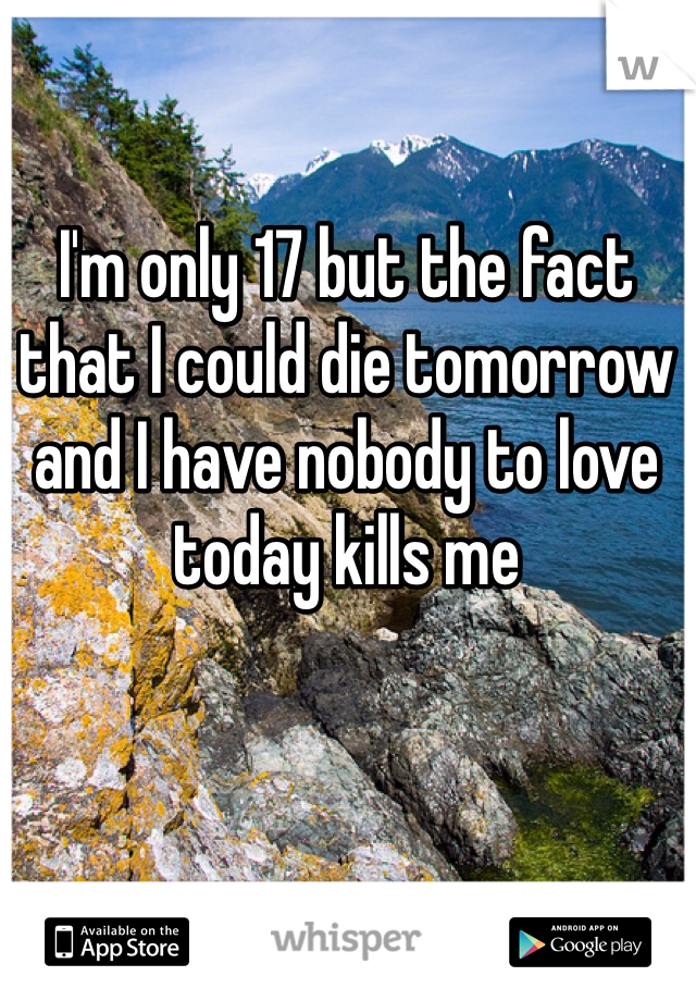 I'm only 17 but the fact that I could die tomorrow and I have nobody to love today kills me 