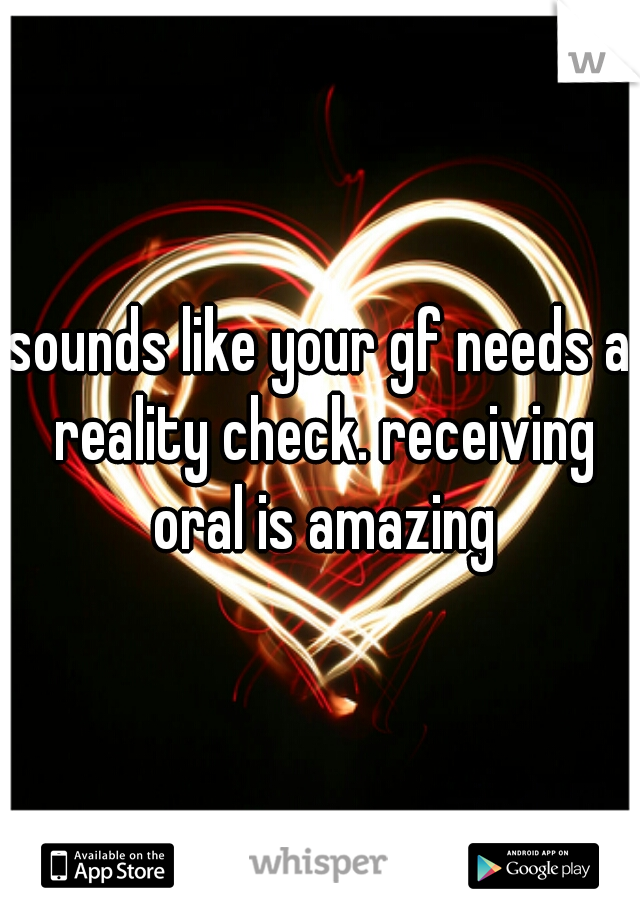 sounds like your gf needs a reality check. receiving oral is amazing