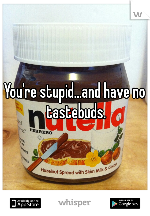 You're stupid...and have no tastebuds.