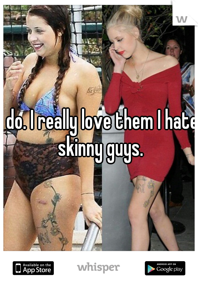I do. I really love them I hate skinny guys.
