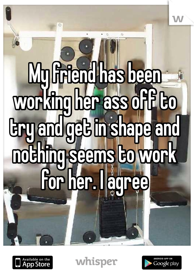 My friend has been working her ass off to try and get in shape and nothing seems to work for her. I agree