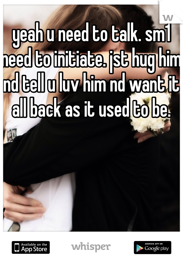 yeah u need to talk. sm1 need to initiate. jst hug him nd tell u luv him nd want it all back as it used to be.
