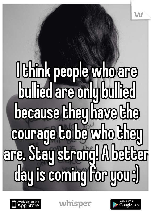 I think people who are bullied are only bullied because they have the courage to be who they are. Stay strong! A better day is coming for you :)