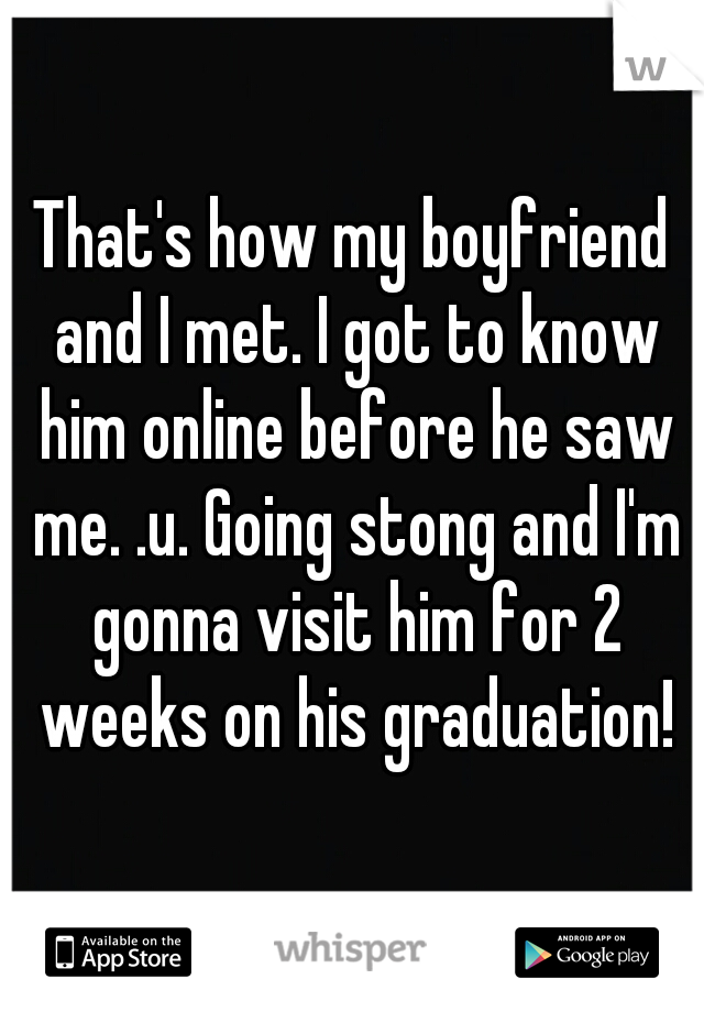 That's how my boyfriend and I met. I got to know him online before he saw me. .u. Going stong and I'm gonna visit him for 2 weeks on his graduation!