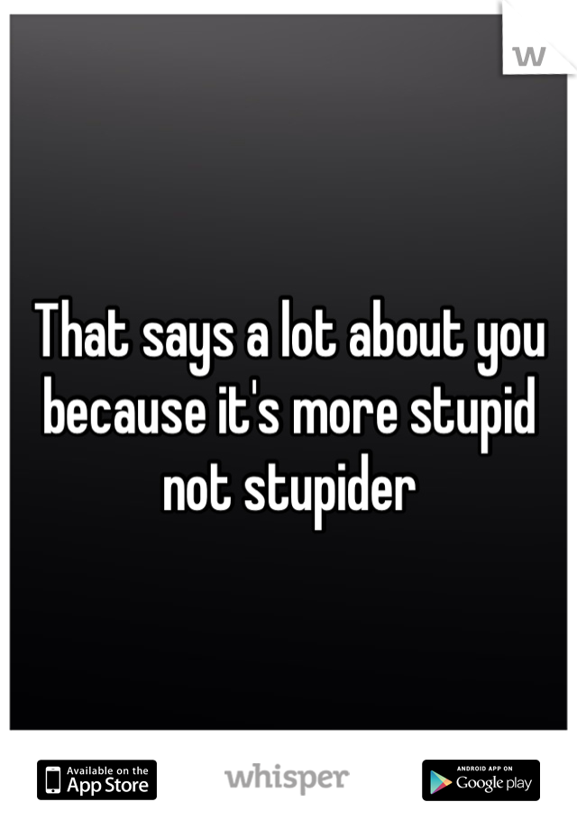 That says a lot about you because it's more stupid not stupider
