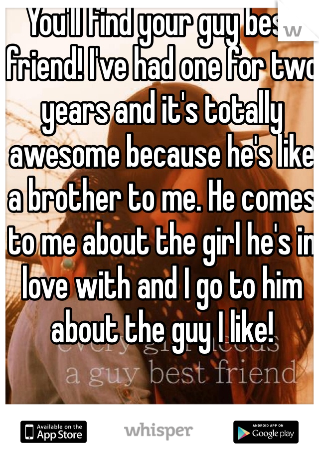 You'll find your guy best friend! I've had one for two years and it's totally awesome because he's like a brother to me. He comes to me about the girl he's in love with and I go to him about the guy I like! 