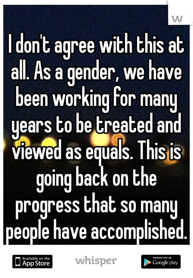 I don't agree with this at all. As a gender, we have been working for many years to be treated and viewed as equals. This is going back on the progress that so many people have accomplished.