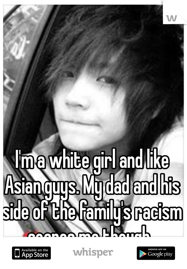I'm a white girl and like Asian guys. My dad and his side of the family's racism scares me though..