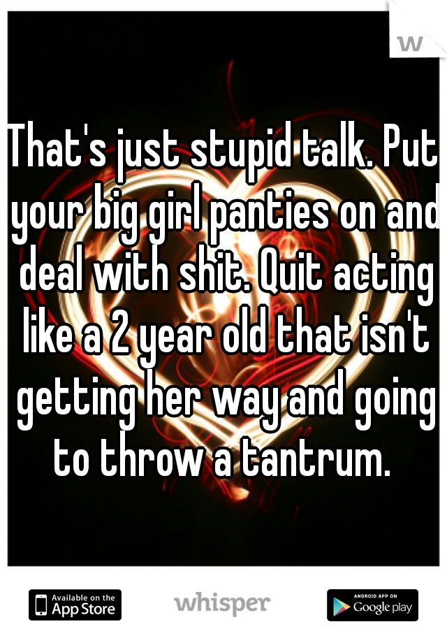 That's just stupid talk. Put your big girl panties on and deal with shit. Quit acting like a 2 year old that isn't getting her way and going to throw a tantrum. 