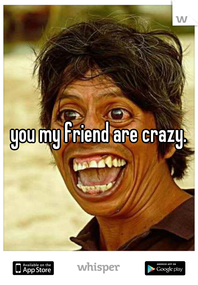 you my friend are crazy.