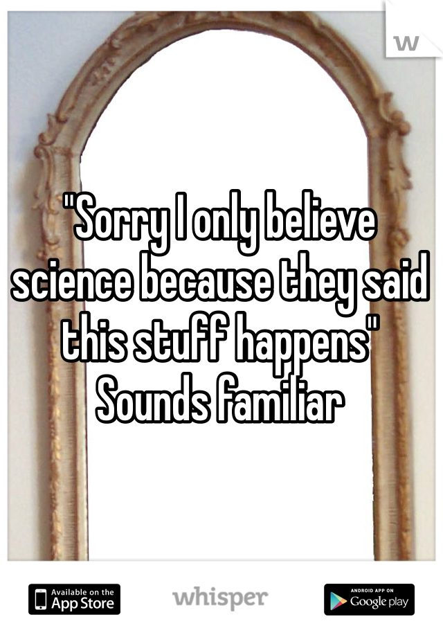 "Sorry I only believe science because they said this stuff happens"
Sounds familiar