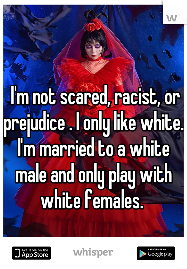  I'm not scared, racist, or prejudice . I only like white. I'm married to a white male and only play with white females. 