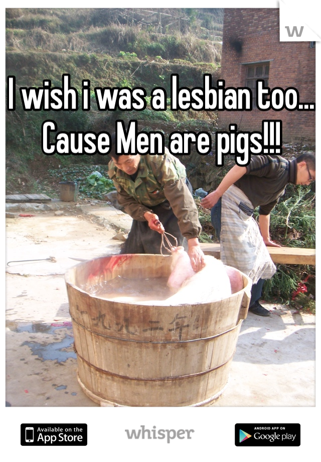 I wish i was a lesbian too... Cause Men are pigs!!! 