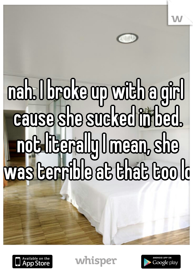nah. I broke up with a girl cause she sucked in bed. not literally I mean, she was terrible at that too lol