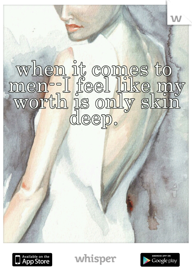 when it comes to men--I feel like my worth is only skin deep. 