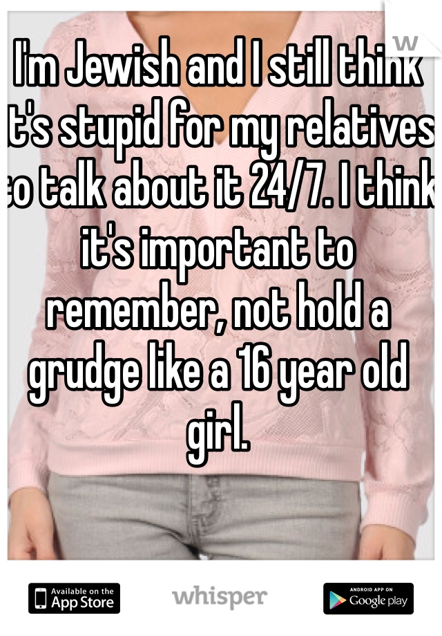 I'm Jewish and I still think it's stupid for my relatives to talk about it 24/7. I think it's important to remember, not hold a grudge like a 16 year old girl.