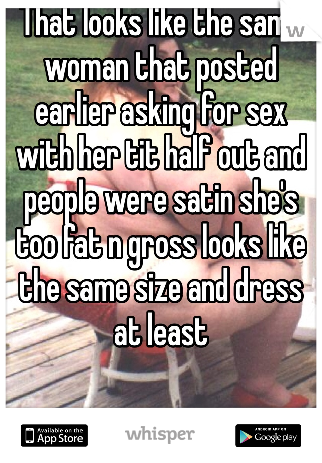 That looks like the same woman that posted earlier asking for sex with her tit half out and people were satin she's too fat n gross looks like the same size and dress at least 