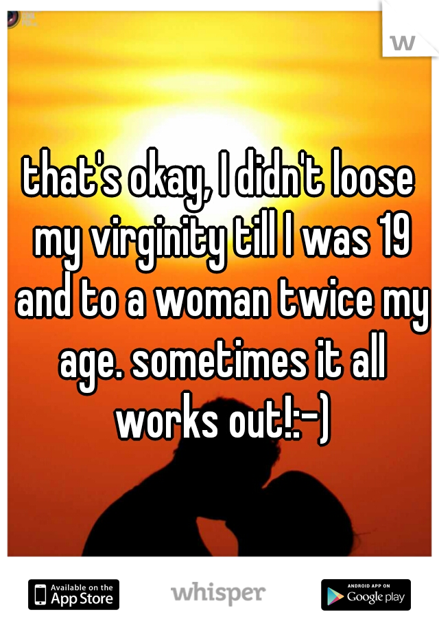that's okay, I didn't loose my virginity till I was 19 and to a woman twice my age. sometimes it all works out!:-)