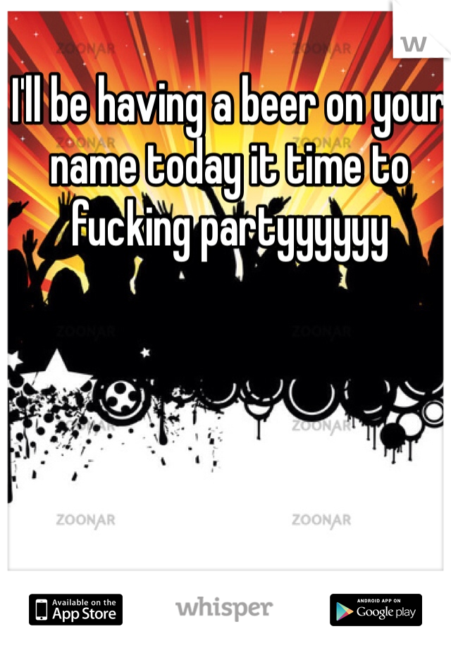 I'll be having a beer on your name today it time to fucking partyyyyyy