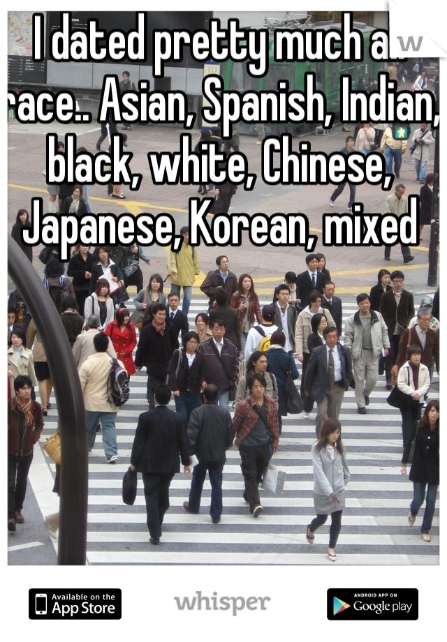 I dated pretty much all race.. Asian, Spanish, Indian, black, white, Chinese, Japanese, Korean, mixed