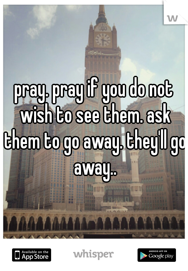 pray. pray if you do not wish to see them. ask them to go away. they'll go away..