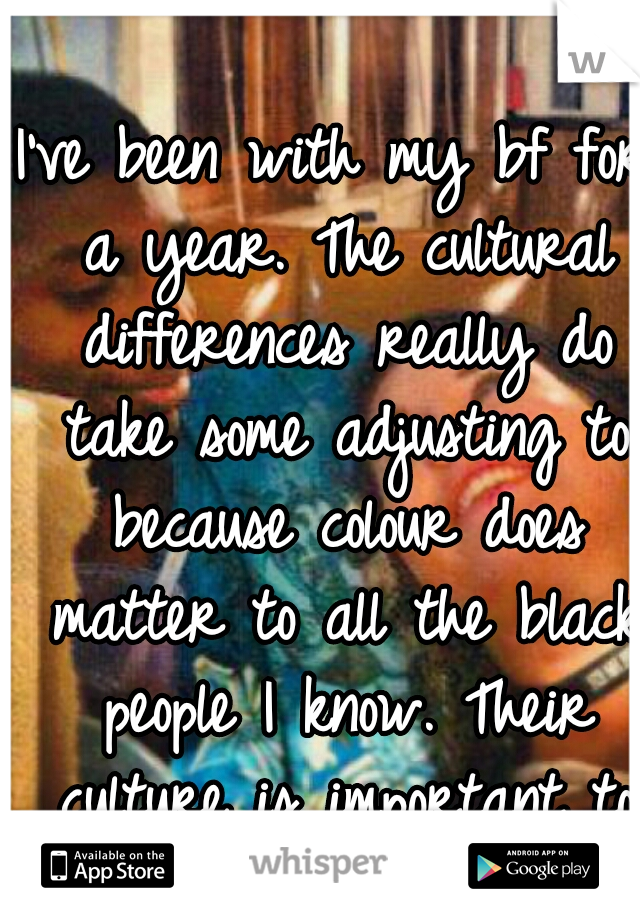 I've been with my bf for a year. The cultural differences really do take some adjusting to because colour does matter to all the black people I know. Their culture is important to them. 