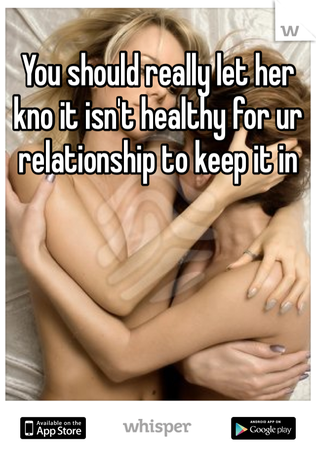 You should really let her kno it isn't healthy for ur relationship to keep it in