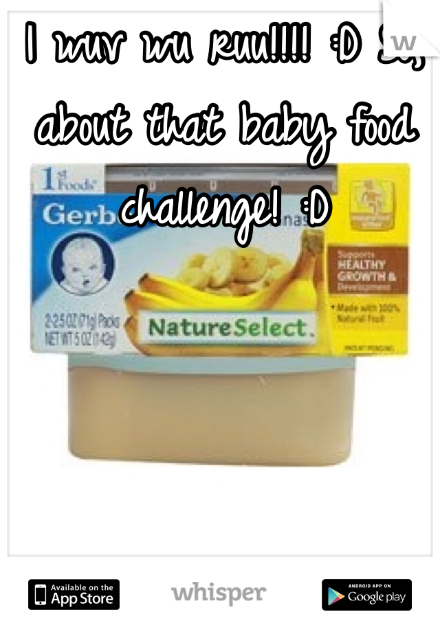 I wuv wu ruu!!!! :D So, about that baby food challenge! :D 