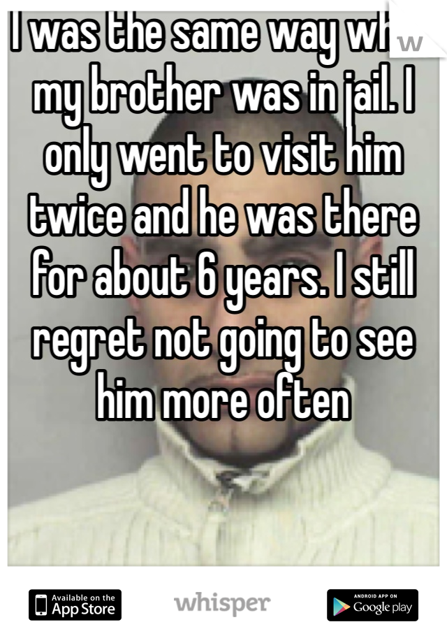 I was the same way when my brother was in jail. I only went to visit him twice and he was there for about 6 years. I still regret not going to see him more often 