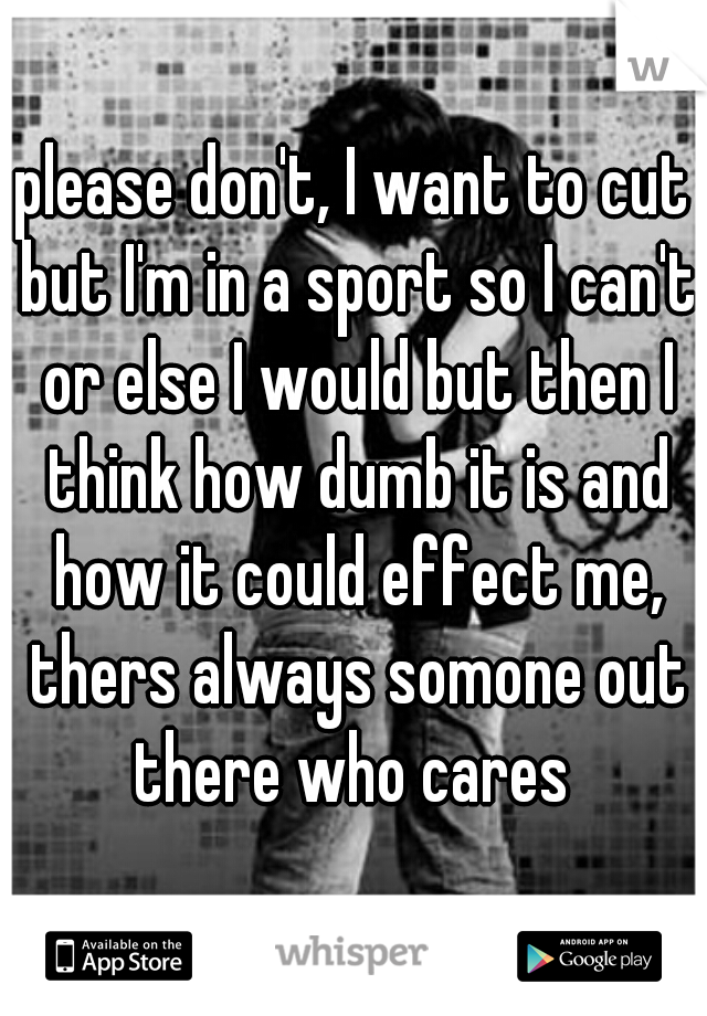 please don't, I want to cut but I'm in a sport so I can't or else I would but then I think how dumb it is and how it could effect me, thers always somone out there who cares 